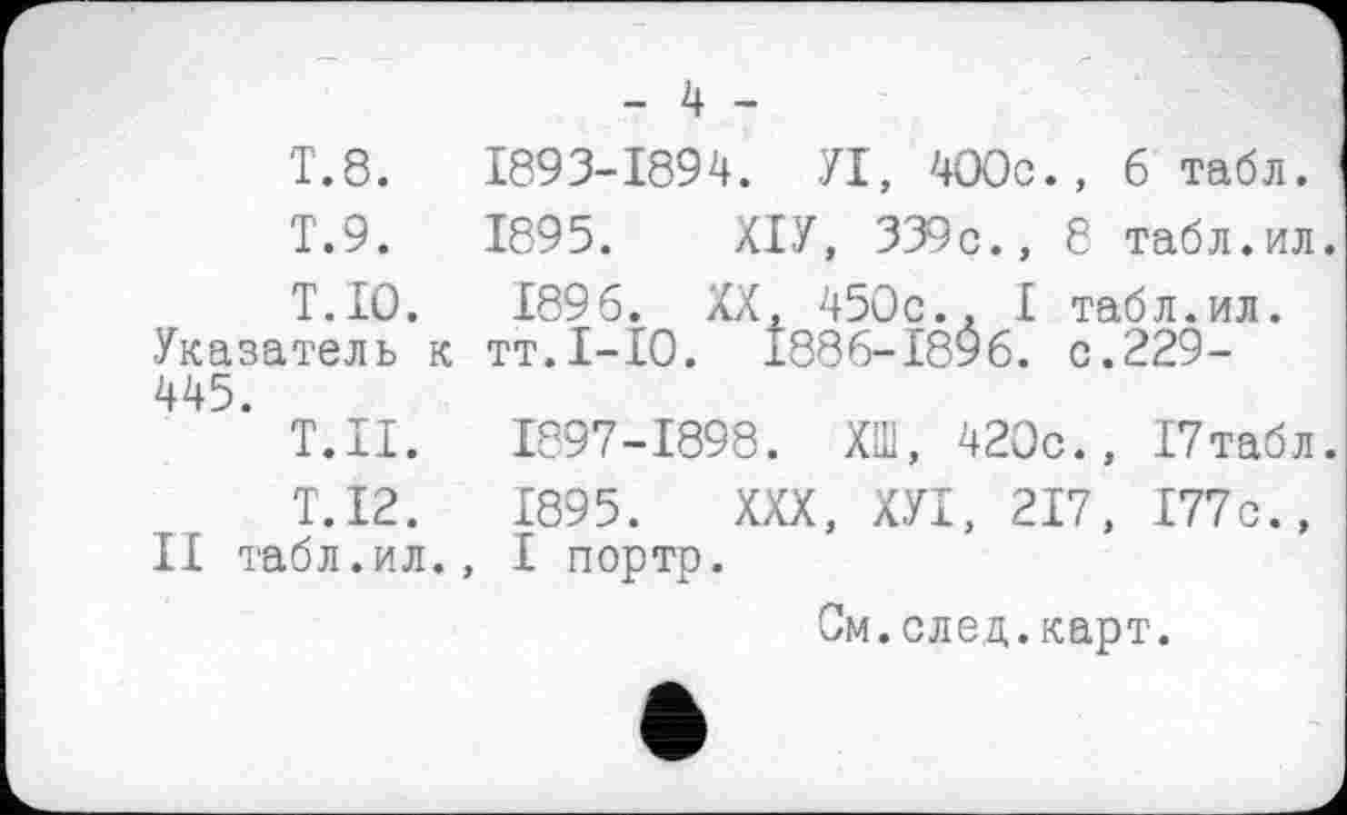 ﻿- 4 -
Т.8.	1893-1894. УІ, 400с., б табл.
T.9.	1895. ХІУ, 339с., Є табл.ил.
Т.ІО. 1896. XX, 450с., І табл.ил. Указатель к тт.І-ІО. 1886-1896. с.229-445.
Т.П.	1897-1898. ХШ, 420с., І7табл.
Т.І2.	1895. XXX, ХУІ, 217, І77с.,
II табл.ил., І портр.
См.след.карт.